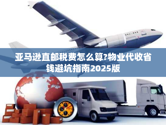 亚马逊直邮税费怎么算?物业代收省钱避坑指南2025版