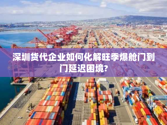 深圳货代企业如何化解旺季爆舱门到门延迟困境?