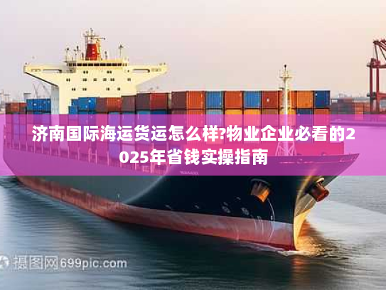 济南国际海运货运怎么样?物业企业必看的2025年省钱实操指南