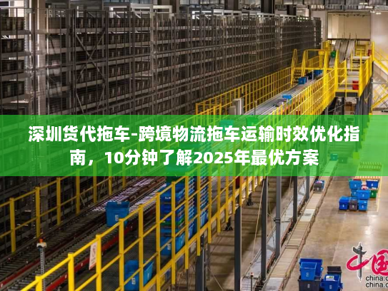 深圳货代拖车-跨境物流拖车运输时效优化指南，10分钟了解2025年最优方案