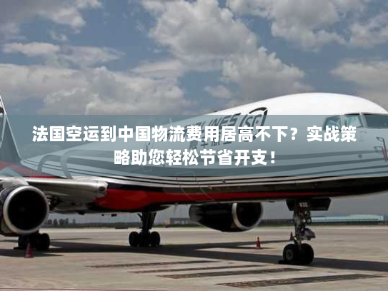 法国空运到中国物流费用居高不下?实战策略助您轻松节省开支! 法国空运到中国物流费用居高不下?实战策略助您轻松节省开支!