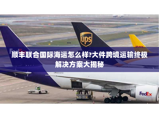 顺丰联合国际海运怎么样?大件跨境运输终极解决方案大揭秘 顺丰联合国际海运怎么样?大件跨境运输终极解决方案大揭秘