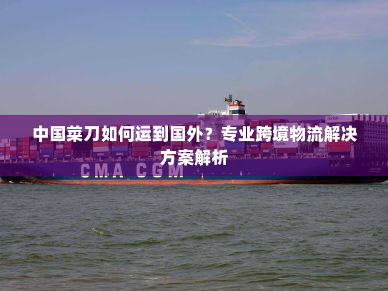 中国菜刀如何运到国外?专业跨境物流解决方案解析 中国菜刀如何运到国外?专业跨境物流解决方案解析