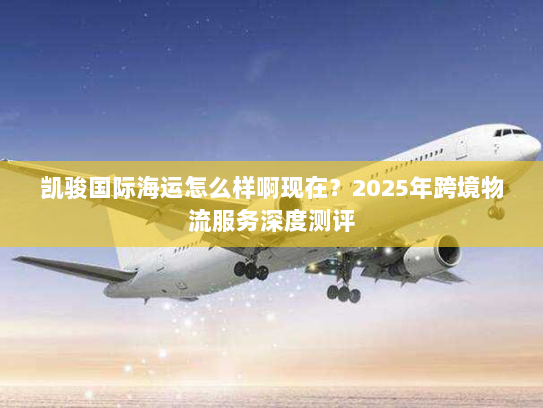 凯骏国际海运怎么样啊现在?2025年跨境物流服务深度测评 凯骏国际海运怎么样啊现在?2025年跨境物流服务深度测评
