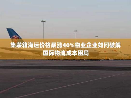 集装箱海运价格暴涨40%物业企业如何破解国际物流成本困局 集装箱海运价格暴涨40%物业企业如何破解国际物流成本困局