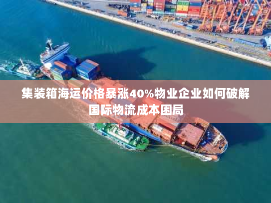 集装箱海运价格暴涨40%物业企业如何破解国际物流成本困局 集装箱海运价格暴涨40%物业企业如何破解国际物流成本困局