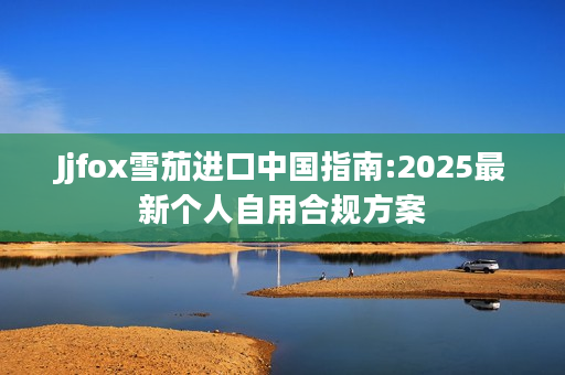 Jjfox雪茄进口中国指南:2025最新个人自用合规方案