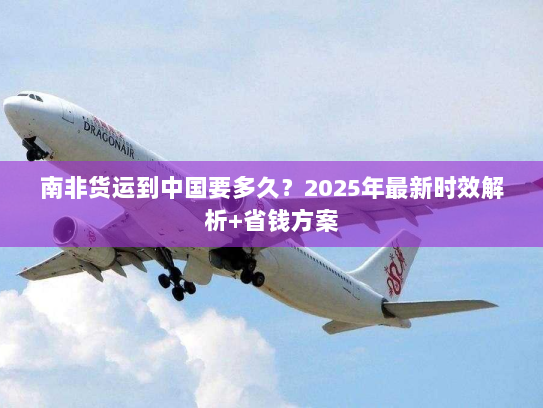 南非货运到中国要多久?2025年最新时效解析+省钱方案 南非货运到中国要多久?2025年最新时效解析+省钱方案
