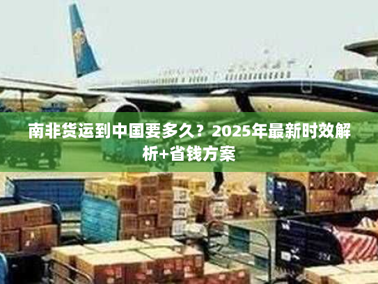 南非货运到中国要多久?2025年最新时效解析+省钱方案 南非货运到中国要多久?2025年最新时效解析+省钱方案