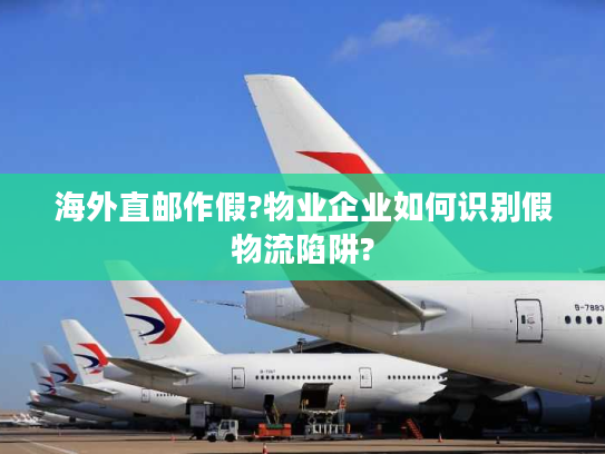 海外直邮作假?物业企业如何识别假物流陷阱?