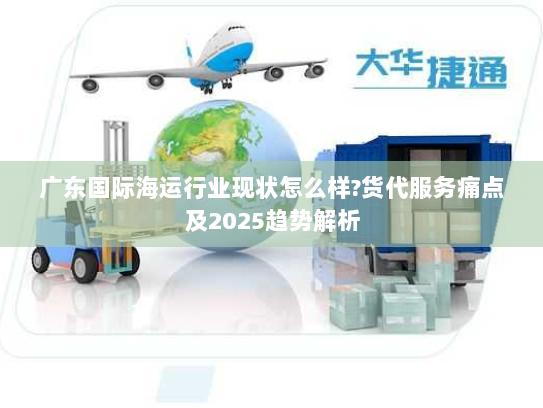 广东国际海运行业现状怎么样?货代服务痛点及2025趋势解析