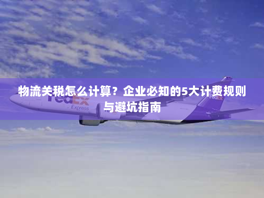 物流关税怎么计算?企业必知的5大计费规则与避坑指南 物流关税怎么计算?企业必知的5大计费规则与避坑指南