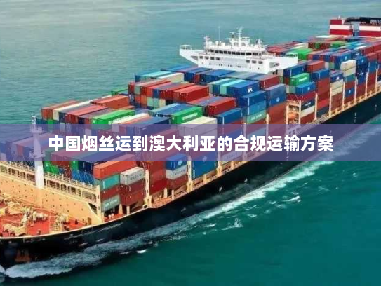 中国烟丝运到澳大利亚的合规运输方案 中国烟丝运到澳大利亚的合规运输方案
