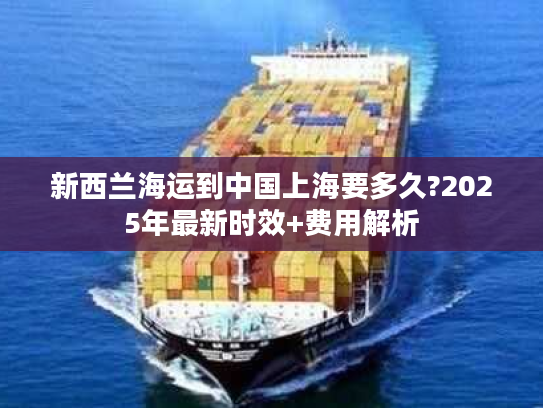 新西兰海运到中国上海要多久?2025年最新时效+费用解析