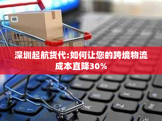 深圳起航货代:如何让您的跨境物流成本直降30% 深圳起航货代:如何让您的跨境物流成本直降30%