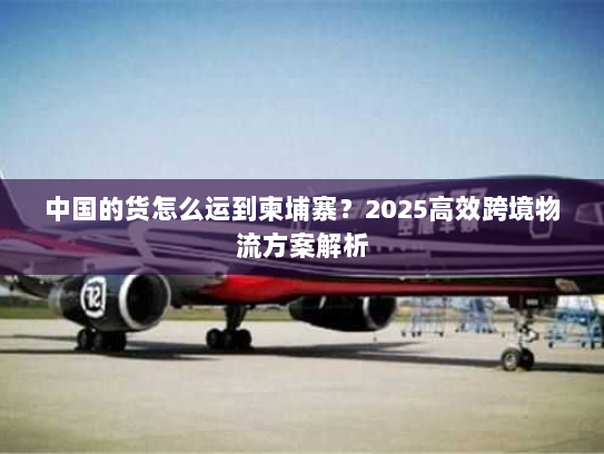 中国的货怎么运到柬埔寨?2025高效跨境物流方案解析 中国的货怎么运到柬埔寨?2025高效跨境物流方案解析