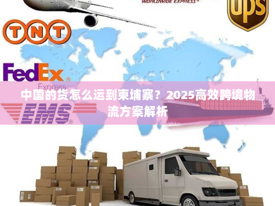 中国的货怎么运到柬埔寨?2025高效跨境物流方案解析 中国的货怎么运到柬埔寨?2025高效跨境物流方案解析