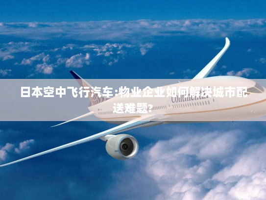 日本空中飞行汽车:物业企业如何解决城市配送难题? 日本空中飞行汽车:物业企业如何解决城市配送难题?