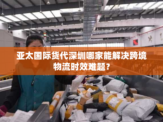 亚太国际货代深圳哪家能解决跨境物流时效难题? 亚太国际货代深圳哪家能解决跨境物流时效难题?