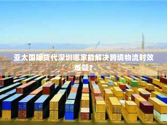 亚太国际货代深圳哪家能解决跨境物流时效难题? 亚太国际货代深圳哪家能解决跨境物流时效难题?