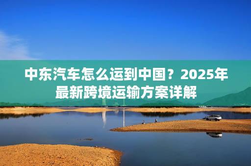 中东汽车怎么运到中国？2025年最新跨境运输方案详解