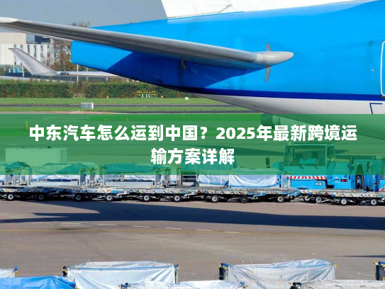 中东汽车怎么运到中国？2025年最新跨境运输方案详解