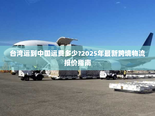台湾运到中国运费多少?2025年最新跨境物流报价指南 台湾运到中国运费多少?2025年最新跨境物流报价指南