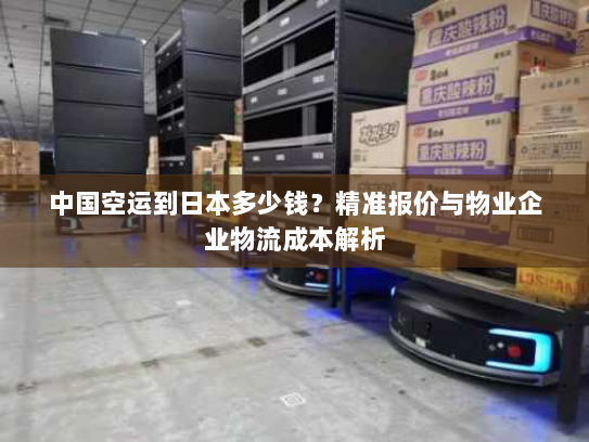 中国空运到日本多少钱?精准报价与物业企业物流成本解析 中国空运到日本多少钱?精准报价与物业企业物流成本解析