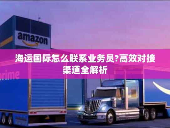 海运国际怎么联系业务员?高效对接渠道全解析