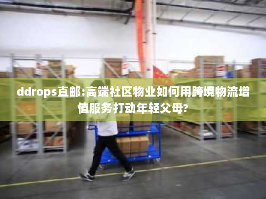 ddrops直邮:高端社区物业如何用跨境物流增值服务打动年轻父母? ddrops直邮:高端社区物业如何用跨境物流增值服务打动年轻父母?