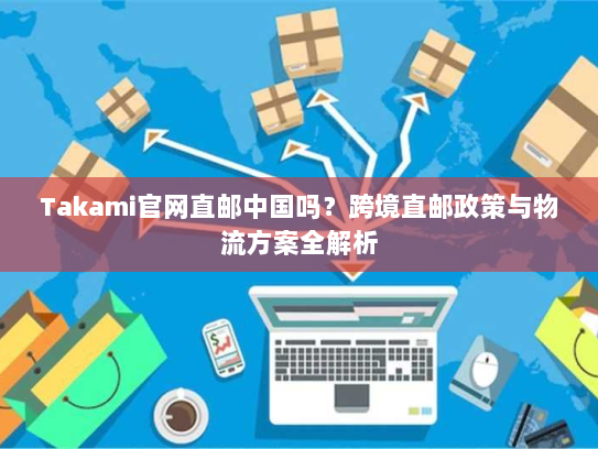 Takami官网直邮中国吗？跨境直邮政策与物流方案全解析