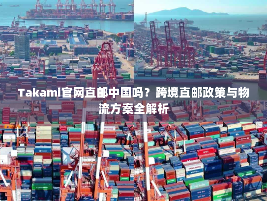 Takami官网直邮中国吗？跨境直邮政策与物流方案全解析
