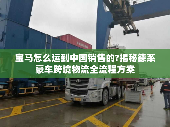 宝马怎么运到中国销售的?揭秘德系豪车跨境物流全流程方案