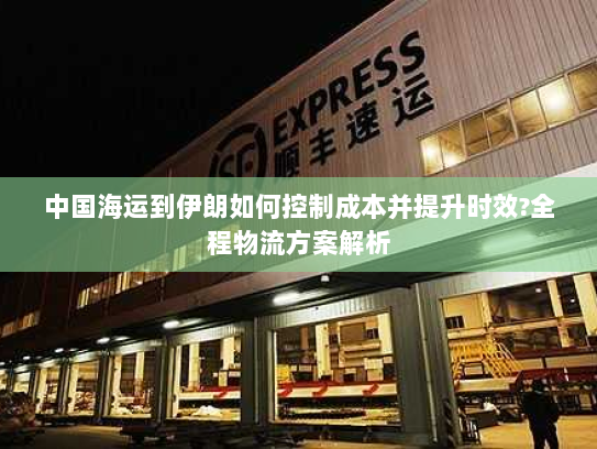中国海运到伊朗如何控制成本并提升时效?全程物流方案解析 中国海运到伊朗如何控制成本并提升时效?全程物流方案解析