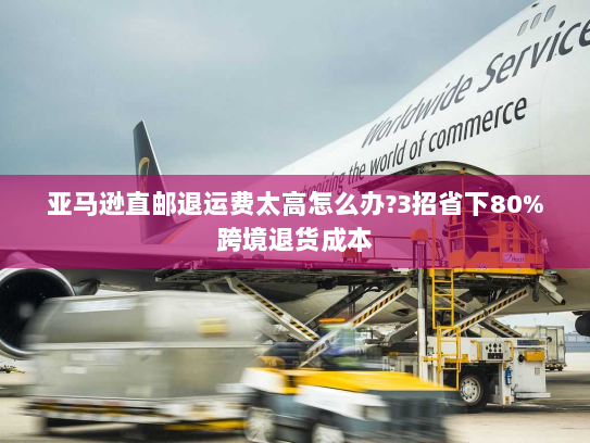 亚马逊直邮退运费太高怎么办?3招省下80%跨境退货成本
