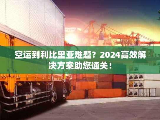 空运到利比里亚难题?2024高效解决方案助您通关! 空运到利比里亚难题?2024高效解决方案助您通关!