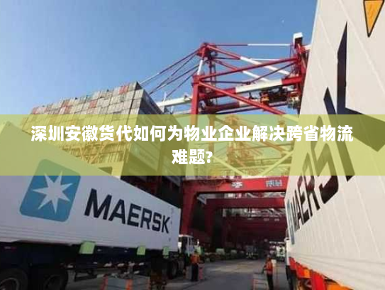 深圳安徽货代如何为物业企业解决跨省物流难题? 深圳安徽货代如何为物业企业解决跨省物流难题?
