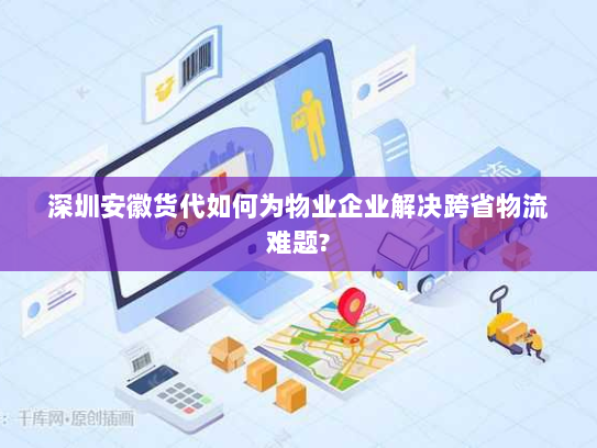 深圳安徽货代如何为物业企业解决跨省物流难题? 深圳安徽货代如何为物业企业解决跨省物流难题?