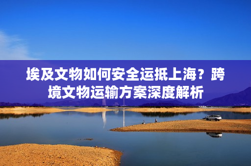 埃及文物如何安全运抵上海？跨境文物运输方案深度解析