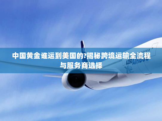 中国黄金谁运到美国的?揭秘跨境运输全流程与服务商选择 中国黄金谁运到美国的?揭秘跨境运输全流程与服务商选择