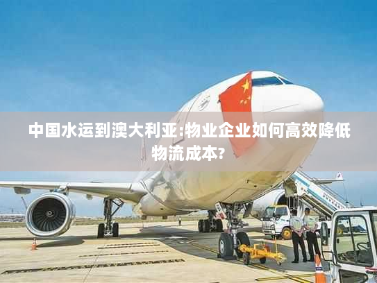 中国水运到澳大利亚:物业企业如何高效降低物流成本? 中国水运到澳大利亚:物业企业如何高效降低物流成本?