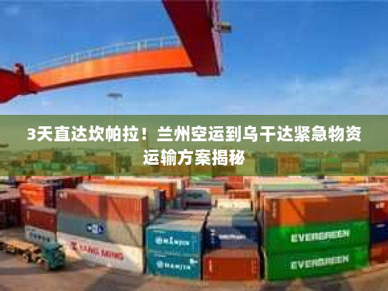 3天直达坎帕拉!兰州空运到乌干达紧急物资运输方案揭秘 3天直达坎帕拉!兰州空运到乌干达紧急物资运输方案揭秘