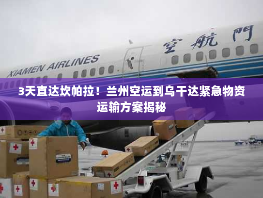 3天直达坎帕拉!兰州空运到乌干达紧急物资运输方案揭秘 3天直达坎帕拉!兰州空运到乌干达紧急物资运输方案揭秘