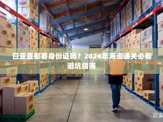 日亚直邮要身份证吗？2024年海淘通关必看避坑指南