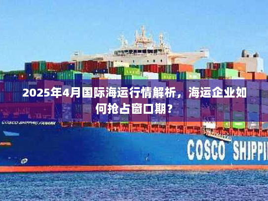 2025年4月国际海运行情解析,海运企业如何抢占窗口期? 2025年4月国际海运行情解析,海运企业如何抢占窗口期?