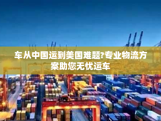 车从中国运到美国难题?专业物流方案助您无忧运车