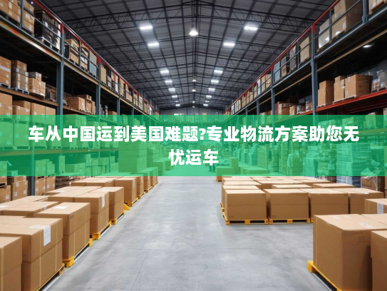 车从中国运到美国难题?专业物流方案助您无忧运车 车从中国运到美国难题?专业物流方案助您无忧运车