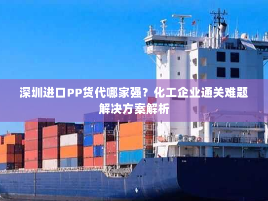 深圳进口PP货代哪家强?化工企业通关难题解决方案解析 深圳进口PP货代哪家强?化工企业通关难题解决方案解析