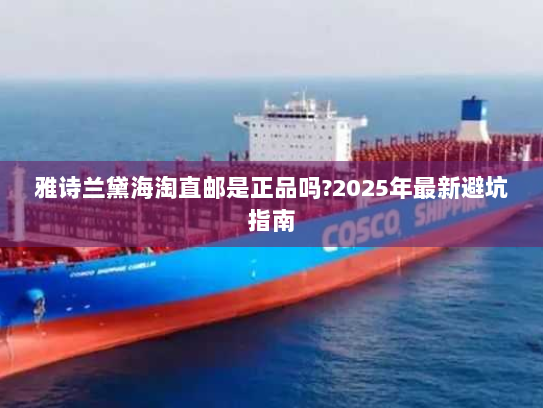 雅诗兰黛海淘直邮是正品吗?2025年最新避坑指南 雅诗兰黛海淘直邮是正品吗?2025年最新避坑指南