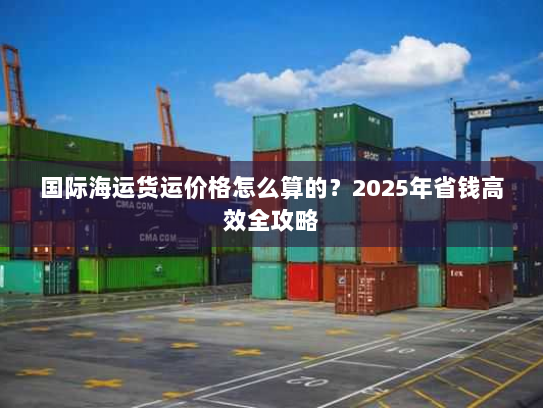 国际海运货运价格怎么算的?2025年省钱高效全攻略 国际海运货运价格怎么算的?2025年省钱高效全攻略